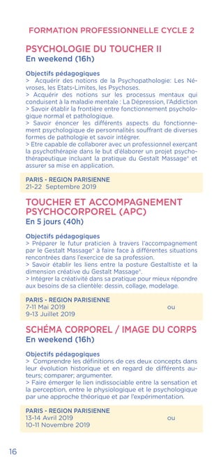 FORMATION PROFESSIONNELLE CYCLE 2
16
PSYCHOLOGIE DU TOUCHER II
En weekend (16h)
Objectifs pédagogiques
> Acquérir des notions de la Psychopathologie: Les Né-
vroses, les Etats-Limites, les Psychoses.
> Acquérir des notions sur les processus mentaux qui
conduisent à la maladie mentale : La Dépression, l’Addiction
> Savoir établir la frontière entre fonctionnement psycholo-
gique normal et pathologique.
> Savoir énoncer les différents aspects du fonctionne-
ment psychologique de personnalités souffrant de diverses
formes de pathologie et savoir intégrer.
> Etre capable de collaborer avec un professionnel exerçant
la psychothérapie dans le but d’élaborer un projet psycho-
thérapeutique incluant la pratique du Gestalt Massage® et
assurer sa mise en application.
PARIS - REGION PARISIENNE
21-22 Septembre 2019
TOUCHER ET ACCOMPAGNEMENT
PSYCHOCORPOREL (APC)
En 5 jours (40h)
Objectifs pédagogiques
> Préparer le futur praticien à travers l’accompagnement
par le Gestalt Massage® à faire face à différentes situations
rencontrées dans l’exercice de sa profession.
> Savoir établir les liens entre la posture Gestaltiste et la
dimension créative du Gestalt Massage®.
> Intégrer la créativité dans sa pratique pour mieux répondre
aux besoins de sa clientèle: dessin, collage, modelage.
PARIS - REGION PARISIENNE
7-11 Mai 2019				ou
9-13 Juillet 2019
SCHÉMA CORPOREL / IMAGE DU CORPS
En weekend (16h)
Objectifs pédagogiques
> Comprendre les définitions de ces deux concepts dans
leur évolution historique et en regard de différents au-
teurs; comparer; argumenter.
> Faire émerger le lien indissociable entre la sensation et
la perception, entre le physiologique et le psychologique
par une approche théorique et par l’expérimentation.
PARIS - REGION PARISIENNE
13-14 Avril 2019				ou
10-11 Novembre 2019
 