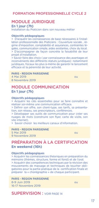 FORMATION PROFESSIONNELLE CYCLE 2
MODULE JURIDIQUE
En 1 jour (7h)
Installation du Praticien dans son nouveau métier
Objectifs pédagogiques
> D’acquérir les connaissances de base nécessaires à l’instal-
lation professionnelle des Praticiens : Couverture sociale , ré-
gime d’imposition, comptabilité et assurances, contraintes lé-
gales, communication simple, aides existantes, choix du local.
> D’accompagner de façon concrète la faisabilité de leur
projet d’installation.
> Savoir faire des choix ( par connaissance des avantages et
inconvénients des différents statuts juridiques) notamment
juridiques, fiscaux les plus à-même de garantir le lancement
efficace et la pérennité de leur activité.
PARIS - REGION PARISIENNE
4 Mai 2019				ou
8 Novembre 2019
MODULE COMMUNICATION
En 1 jour (7h)
Objectifs pédagogiques
> Acquérir les clés essentielles pour se faire connaître et
réaliser soi-même une communication efficace.
> Définir son offre, son client-type, ses tarifs, sa présenta-
tion, son réseau, ses prescripteurs, conférences.
> Développer ses outils de communication pour créer ses
nuages de mots (construire son flyer, carte de visite, son
site internet).
> Savoir choisir les meilleurs canaux d’information.
PARIS - REGION PARISIENNE
5 Mai 2019				ou
9 Novembre 2019
PRÉPARATION À LA CERTIFICATION
En weekend (16h)
Objectifs pédagogiques
> Acquérir les connaissances théoriques en préparation du
mémoire (thèmes, structure, forme et fond) et de l’oral.
> Acquérir des compétences techniques par la révision des
mouvements de massage et techniques de toucher obli-
gatoires pour la partie pratique de la certification finale et
préparer la « chorégraphie » de chaque participant.
PARIS - REGION PARISIENNE
8-9 Juin 2019				 ou
16-17 Novembre 2019
SUPERVISION : voir page 14
17
 