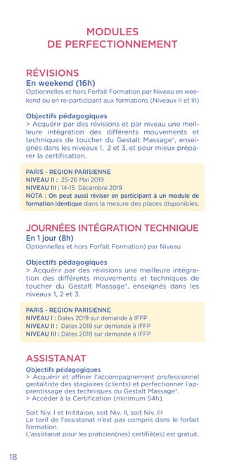 MODULES
DE PERFECTIONNEMENT
RÉVISIONS
En weekend (16h)
Optionnelles et hors Forfait Formation par Niveau en wee-
kend ou en re-participant aux formations (Niveaux II et III)
Objectifs pédagogiques
> Acquérir par des révisions et par niveau une meil-
leure intégration des différents mouvements et
techniques de toucher du Gestalt Massage®, ensei-
gnés dans les niveaux 1, 2 et 3, et pour mieux prépa-
rer la certification.
PARIS - REGION PARISIENNE
NIVEAU II : 25-26 Mai 2019
NIVEAU III : 14-15 Décembre 2019
NOTA : On peut aussi réviser en participant à un module de
formation identique dans la mesure des places disponibles.
Journées Intégration Technique
En 1 jour (8h)
Optionnelles et hors Forfait Formation) par Niveau
Objectifs pédagogiques
> Acquérir par des révisions une meilleure intégra-
tion des différents mouvements et techniques de
toucher du Gestalt Massage®, enseignés dans les
niveaux 1, 2 et 3.
PARIS - REGION PARISIENNE
NIVEAU I : Dates 2019 sur demande à IFFP
NIVEAU II : Dates 2019 sur demande à IFFP
NIVEAU III : Dates 2019 sur demande à IFFP
ASSISTANAT
Objectifs pédagogiques
> Acquérir et affiner l’accompagnement professionnel
gestaltiste des stagiaires (clients) et perfectionner l’ap-
prentissage des techniques du Gestalt Massage®.
> Accéder à la Certification (minimum 54h).
Soit Niv. I et Inititaion, soit Niv. II, soit Niv. III
Le tarif de l’assistanat n’est pas compris dans le forfait
formation.
L’assistanat pour les praticien(nes) certifié(es) est gratuit.
18
 