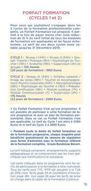 FORFAIT FORMATION
(CYCLES 1 et 2)
Pour ceux qui souhaitent s’engager dans les
2 cycles de la formation professionnelle com-
plète, un Forfait Formation est proposé. Il per-
met à la fois de payer moins cher (une réduc-
tion de 15 % du tarif initial de tous les modules
de formation est appliquée) et de façon éche-
lonnée. Le tarif de ces deux cycles reste va-
lable jusqu’au 31 Décembre 2019.
CYCLE 1 : Niveau I (44h) + Niveau II (54h) + Ges-
talt: Théorie / Pratique (16h) + Psychologie du Tou-
cher I (16h) + Anatomie (16h) + Supervision (4h) en
groupe = 150 Heures
(20 jours de formation) : 1950 Euros
CYCLE 2 : Niveau III (54h) + Schéma corporel /
Image du corps (16h) + Toucher et Accompagne-
ment Psycho-corporelle (40h) + Neurophysiologie
(16h) + Psychologie du Toucher II (16h) + Prépara-
tion Certification (16h) + Module juridique (7h) +
Module Communication (7) + Supervision (4h) =
176 Heures
(23 jours de formation) : 2280 Euros
> Ce Forfait Formation n‘est qu’une proposition. Il
est possible de participer à cette formation de fa-
çon progressive et avec un plan de formation per-
sonnalisé. Dans ce cas ce Forfait Formation n’est
pas applicable. Le tarif du Cycle 1 est alors à 2290
Euros et le tarif du Cycle 2 à 2680 Euros.
> Pendant toute la durée du forfait formation ou
de la formation progressive, chaque stagiaire peut
bénéficier gratuitement de séances de régulation
sous forme d’entretien avec le formateur référent
de la formation complète, Ursula Bandelow Bécart.
Le tarif indiqué comprend : enseignements, supports
pédagogiques et ne comprennent pas les frais spé-
cifiques aux Certifications et assistanat.
Les tarifs indiqués dans ce programme sont les ta-
rifs de participation à la formation à titre individuel.
Tous les tarifs sont TTC, IFFP est assujetti à la TVA
de 20% (Voir Tarifs page 24 et Conditions d’Inscrip-
tion page 28). Voir page 28 pour les tarifs de prise
en charge dans le cadre de la Formation Continue.
19
 