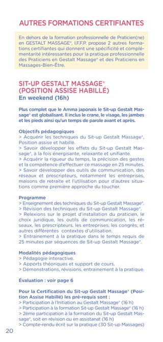 AUTRES FORMATIONS CERTIFIANTES
En dehors de la formation professionnelle de Praticien(ne)
en GESTALT MASSAGE®, I.F.F.P. propose 2 autres forma-
tions certifiantes qui donnent une spécificité et complé-
mentarité intéressantes pour la pratique professionnelle
des Praticiens en Gestalt Massage® et des Praticiens en
Massages-Bien-Être.
SIT-UP GESTALT MASSAGE®
(POSITION ASSISE HABILLÉ)
En weekend (16h)
Plus complet que le Amma japonais le Sit-up Gestalt Mas-
sage® est globalisant. Il inclus le crane, le visage, les jambes
et les pieds ainsi qu’un temps de parole avant et après.
Objectifs pédagogiques
> Acquérir les techniques du Sit-up Gestalt Massage®,
Position assise et habillé.
> Savoir développer les effets du Sit-up Gestalt Mas-
sage®, à la fois énergisante, relaxante et unifiante.
> Acquérir la rigueur du temps, la précision des gestes
et la compétence d’effectuer ce massage en 25 minutes.
> Savoir développer des outils de communication, des
réseaux et prescripteurs, notamment les entreprises,
maisons de retraite et l’utilisation pour d’autres situa-
tions comme première approche du toucher.
Programme
> Enseignement des techniques du Sit-up Gestalt Massage®.
> Révision des techniques du Sit-up Gestalt Massage®.
> Relexions sur le projet d’installation du praticien, le
choix juridique, les outils de communication, les ré-
seaux, les prescripteurs, les entreprises, les congrès, et
autres différentes contextes d’utilisation.
> Entrainement à la pratique dans le temps requis de
25 minutes par séquences de Sit-up Gestalt Massage®.
Modalités pédagogiques
> Pédagogie interactive.
> Apports théoriques et support de cours.
> Démonstrations, révisions, entrainement à la pratique.
Évaluation : voir page 6
Pour la Certification du Sit-up Gestalt Massage® (Posi-
tion Assise Habillé) les pré-requis sont :
> Participation à l’Initiation au Gestalt Massage® (16 h)
> Participation à la formation Sit-up Gestalt Massage® (16 h)
> 2ème participation à la formation du Sit-up Gestalt Mas-
sage®, soit en révision ou en assistanat (16 h)
> Compte-rendu écrit sur la pratique (30 Sit-up Massages)
20
 