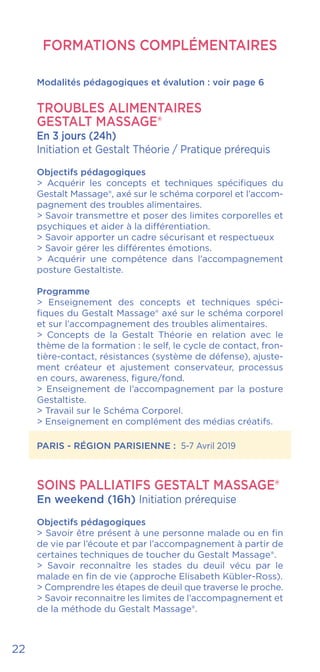 22
FORMATIONS COMPLÉMENTAIRES
Modalités pédagogiques et évalution : voir page 6
Troubles alimentaires
GESTALT MASSAGE®
En 3 jours (24h)
Initiation et Gestalt Théorie / Pratique prérequis
Objectifs pédagogiques
> Acquérir les concepts et techniques spécifiques du
Gestalt Massage®, axé sur le schéma corporel et l’accom-
pagnement des troubles alimentaires.
> Savoir transmettre et poser des limites corporelles et
psychiques et aider à la différentiation.
> Savoir apporter un cadre sécurisant et respectueux
> Savoir gérer les différentes émotions.
> Acquérir une compétence dans l’accompagnement
posture Gestaltiste.
Programme
> Enseignement des concepts et techniques spéci-
fiques du Gestalt Massage® axé sur le schéma corporel
et sur l’accompagnement des troubles alimentaires.
> Concepts de la Gestalt Théorie en relation avec le
thème de la formation : le self, le cycle de contact, fron-
tière-contact, résistances (système de défense), ajuste-
ment créateur et ajustement conservateur, processus
en cours, awareness, figure/fond.
> Enseignement de l’accompagnement par la posture
Gestaltiste.
> Travail sur le Schéma Corporel.
> Enseignement en complément des médias créatifs.
PARIS - RÉGION PARISIENNE : 5-7 Avril 2019
SOINS PALLIATIFS GESTALT MASSAGE®
En weekend (16h) Initiation prérequise
Objectifs pédagogiques
> Savoir être présent à une personne malade ou en fin
de vie par l’écoute et par l’accompagnement à partir de
certaines techniques de toucher du Gestalt Massage®.
> Savoir reconnaître les stades du deuil vécu par le
malade en fin de vie (approche Elisabeth Kübler-Ross).
> Comprendre les étapes de deuil que traverse le proche.
> Savoir reconnaitre les limites de l’accompagnement et
de la méthode du Gestalt Massage®.
 