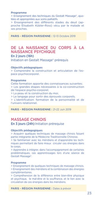 23
Programme
> Enseignement des techniques du Gestalt Massage®, ajus-
tées et appropriées aux soins palliatifs.
> Enseignement des différents stades du deuil (ap-
proche Elisabeth Kübler-Ross) vécu par le malade et
ses proches.
PARIS - RÉGION PARISIENNE : 12-13 Octobre 2019
De la naissance du corps à la
naissance psychique
En 2 jours (16h)
Initiation en Gestalt Massage® prérequis
Objectifs pédagogiques
> Comprendre la construction et articulation de l’es-
pace psychocorporel.
Programme
Cette formation apporte des connaissances suivantes:
> Les grandes étapes nécessaires à la co-construction
de l’espace psycho-corporel.
> La peau et la construction du moi.
> Le langage pour sortir des éprouvés corporels.
> L’identification: formation de la personnalité et de
l’univers relationnel.
PARIS - RÉGION PARISIENNE : 21-22 Juin 2019
MASSAGE CHINOIS
En 3 jours (24h) Initiation prérequise
Objectifs pédagogiques
> Acquérir quelques techniques de massage chinois faisant
partie intégrante de la Médecine Traditionnelle Chinoise.
> Se familiariser avec les méridiens et d’apprendre les tech-
niques permettant de faire mieux circuler ces énergies dans
le corps.
> Apprendre à intégrer, dans l’accompagnement de certaines
problématiques, ces apprentissages lors d’une séance de
Gestalt Massage®.
Programme
> Enseignement de quelques techniques de massage chinois.
> Enseignement des méridiens et la combinaison des énergies
complémentaires.
> Compréhension de la différence entre bien-être physique
et psychique, le mal-être et la souffrance, et le lien avec la
circulation de ces énergies dans les méridiens.
PARIS - RÉGION PARISIENNE : Dates à prévoir
 