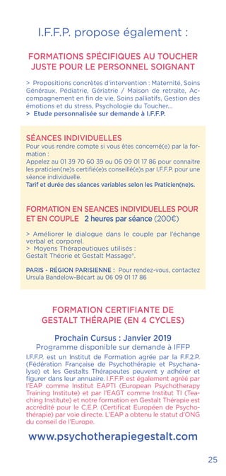 25
I.F.F.P. propose également :
FORMATIONS SPÉCIFIQUES AU TOUCHER
JUSTE POUR LE PERSONNEL SOIGNANT
> Propositions concrètes d’intervention : Maternité, Soins
Généraux, Pédiatrie, Gériatrie / Maison de retraite, Ac-
compagnement en fin de vie, Soins palliatifs, Gestion des
émotions et du stress, Psychologie du Toucher...
> Etude personnalisée sur demande à I.F.F.P.
SÉANCES INDIVIDUELLES
Pour vous rendre compte si vous êtes concerné(e) par la for-
mation :
Appelez au 01 39 70 60 39 ou 06 09 01 17 86 pour connaitre
les praticien(ne)s certifié(e)s conseillé(e)s par I.F.F.P. pour une
séance individuelle.
Tarif et durée des séances variables selon les Praticien(ne)s.
FORMATION EN SEANCES INDIVIDUELLES POUR
ET EN COUPLE 2 heures par séance (200€)
> Améliorer le dialogue dans le couple par l’échange
verbal et corporel.
> Moyens Thérapeutiques utilisés :
Gestalt Théorie et Gestalt Massage®.
PARIS - RÉGION PARISIENNE : Pour rendez-vous, contactez
Ursula Bandelow-Bécart au 06 09 01 17 86
FORMATION CERTIFIANTE DE
GESTALT THÉRAPIE (EN 4 CYCLES)
Prochain Cursus : Janvier 2019
Programme disponible sur demande à IFFP
I.F.F.P. est un Institut de Formation agrée par la F.F.2.P.
(Fédération Française de Psychothérapie et Psychana-
lyse) et les Gestalts Thérapeutes peuvent y adhérer et
figurer dans leur annuaire. I.F.F.P. est également agréé par
l’EAP comme Institut EAPTI (European Psychotherapy
Training Institute) et par l’EAGT comme Institut TI (Tea-
ching Institute) et notre formation en Gestalt Thérapie est
accrédité pour le C.E.P. (Certificat Européen de Psycho-
thérapie) par voie directe. L’EAP a obtenu le statut d’ONG
du conseil de l’Europe.
www.psychotherapiegestalt.com
 