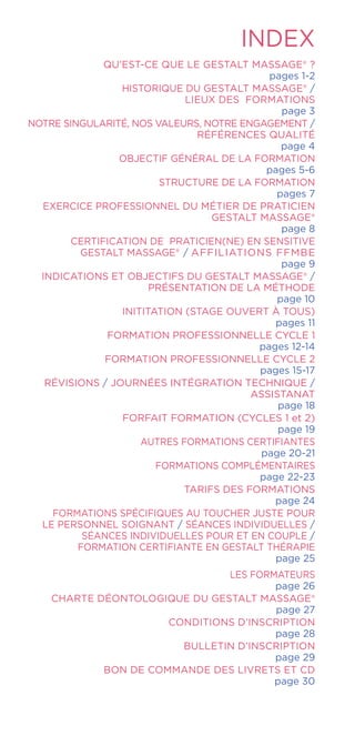 INDEX
QU’EST-CE QUE LE Gestalt Massage® ?
pages 1-2
HISTORIQUE DU Gestalt Massage® /
LIEUX DES FORMATIONS
page 3
NOTRE SINGULARITÉ, NOS VALEURS, NOTRE ENGAGEMENT /
RÉFÉRENCES QUALITÉ
page 4
OBJECTIF GÉNÉRAL DE LA FORMATION
pages 5-6
STRUCTURE DE LA FORMATION
pages 7
EXERCICE PROFESSIONNEL DU MÉTIER DE PRATICIEN
Gestalt Massage®
page 8
CERTIFICATION DE PRATICIEN(NE) EN SENSITIVE
GESTALT MASSAGE® / AFFILIATIONS FFMBE
page 9
INDICATIONS ET OBJECTIFS DU GESTALT MASSAGE® /
PRÉSENTATION DE LA MÉTHODE
page 10
INITITATION (STAGE OUVERT À TOUS)
pages 11
FORMATION PROFESSIONNELLE CYCLE 1
pages 12-14
FORMATION PROFESSIONNELLE CYCLE 2
pages 15-17
RÉVISIONS / JOURNÉES INTÉGRATION TECHNIQUE /
ASSISTANAT
page 18
FORFAIT FORMATION (CYCLES 1 et 2)
page 19
AUTRES FORMATIONS CERTIFIANTES
page 20-21
FORMATIONS COMPLÉMENTAIRES
page 22-23
TARIFS DES FORMATIONS
page 24
FORMATIONS SPÉCIFIQUES AU TOUCHER JUSTE POUR
LE PERSONNEL SOIGNANT / SÉANCES INDIVIDUELLES /
SÉANCES INDIVIDUELLES POUR ET EN COUPLE /
FORMATION CERTIFIANTE EN GESTALT THÉRAPIE
page 25
LES FORMATEURS
page 26
CHARTE DÉONTOLOGIQUE DU Gestalt Massage®
page 27
CONDITIONS D’INSCRIPTION
page 28
BULLETIN D’INSCRIPTION
page 29
BON DE COMMANDE DES LIVRETS ET CD
page 30
 