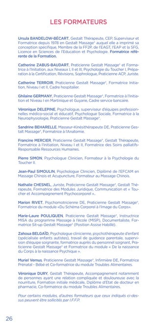 LES FORMATEURS
Ursula BANDELOW-BÉCART, Gestalt Thérapeute, CEP, Superviseur et
Formatrice depuis 1978 en Gestalt Massage® auquel elle a imprimé sa
conception spécifique, Membre de la FF2P, de l’EAGT, l’EAP et la SFG,
Licence en Sciences de l’Education et Psychologie. Formatrice réfé-
rente de la Formation.
Catherine ZABUS-BAUDART, Praticienne Gestalt Massage® et Forma-
trice à l’Initiation, aux Niveaux I, II et III, Psychologie du Toucher I, Prépa-
ration à la Certification, Révisions, Sophrologue, Praticienne ACP, Juriste.
Catherine TERROIR, Praticienne Gestalt Massage®, Formatrice Initia-
tion, Niveau I et II, Cadre hospitalier.
Ghilaine GERMANY, Praticienne Gestalt Massage®, Formatrice à l’Initia-
tion et Niveau I en Martinique et Guyane, Cadre service bancaire.
Véronique DELEPINE, Psychologue, superviseur d’équipes profession-
nelles médico-social et éducatif, Psychologue Sociale, Formatrice à la
Neurophysiologie, Praticienne Gestalt Massage®.
Sandrine BEHARELLE, Masseur-Kinésithérapeute DE, Praticienne Ges-
talt Massage®, Formatrice à l’Anatomie.
Francine MERCIER, Praticienne Gestalt Massage®, Gestalt Thérapeute,
Formatrice à l’Initiation, Niveau I et II, Formatrice des Soins palliatifs-
Responsable Ressources Humaines.
Pierre SIMON, Psychologue Clinicien, Formateur à la Psychologie du
Toucher II.
Jean-Paul SIMOULIN, Psychologue Clinicien, Diplômé de l’EFCAM en
Massage Chinois et Acupuncture, Formateur au Massage Chinois.
Nathalie CHESNEL, Juriste, Praticienne Gestalt Massage®, Gestalt Thé-
rapeute, Formatrice des Modules Juridique, Communication et « Tou-
cher et Accompagnement Psychocorporel »..
Marion RIVET, Psychomotricienne DE, Praticienne Gestalt Massage®,
Formatrice du module «Du Schéma Corporel à l’Image du Corps».
Marie-Laure POULIQUEN, Praticienne Gestalt Massage®, Instructrice
MISA du programme Massage à l’école (MISP), Documentaliste, For-
matrice Sit-up Gestalt Massage® (Position Assise Habillé).
Zahoua BELGAÏD, Psychologue clinicienne, psychothérapeute d’enfant
(spécialisée enfants autistes), travail de guidance parentale, supervi-
sion d’équipe soignante, formatrice auprès du personnel soignant, Pra-
ticienne Gestalt Massage® et Formatrice du module « De la naissance
du Corps à la naissance Psychique ».
Muriel Vernus, Praticienne Gestalt Massage®, Infirmière DE, Formatrice
Prénatal - Bébé et Co-formatrice du module Troubles Alimentaires.
Véronique DURY, Gestalt Thérapeute, Accompagnement notamment
de personnes ayant une relation compliquée et douloureuse avec la
nourriture, Formation initiale médicale, Diplôme d’Etat de docteur en
pharmacie, Co-formatrice du module Troubles Alimentaires.
Pour certains modules, d’autres formateurs que ceux indiqués ci-des-
sus peuvent être sollicités par I.F.F.P.
26
 