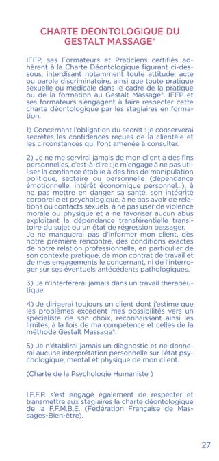 27
CHARTE DÉONTOLOGIQUE DU
Gestalt Massage®
IFFP, ses Formateurs et Praticiens certifiés ad-
hèrent à la Charte Déontologique figurant ci-des-
sous, interdisant notamment toute attitude, acte
ou parole discriminatoire, ainsi que toute pratique
sexuelle ou médicale dans le cadre de la pratique
ou de la formation au Gestalt Massage®. IFFP et
ses formateurs s’engagent à faire respecter cette
charte déontologique par les stagiaires en forma-
tion.
1) Concernant l’obligation du secret : je conserverai
secrètes les confidences reçues de la clientèle et
les circonstances qui l’ont amenée à consulter.
2) Je ne me servirai jamais de mon client à des fins
personnelles, c’est-à-dire : je m’engage à ne pas uti-
liser la confiance établie à des fins de manipulation
politique, sectaire ou personnelle (dépendance
émotionnelle, intérêt économique personnel...), à
ne pas mettre en danger sa santé, son intégrité
corporelle et psychologique, à ne pas avoir de rela-
tions ou contacts sexuels, à ne pas user de violence
morale ou physique et à ne favoriser aucun abus
exploitant la dépendance transférentielle transi-
toire du sujet ou un état de régression passager.
Je ne manquerai pas d’informer mon client, dès
notre première rencontre, des conditions exactes
de notre relation professionnelle, en particulier de
son contexte pratique, de mon contrat de travail et
de mes engagements le concernant, ni de l’interro-
ger sur ses éventuels antécédents pathologiques.
3) Je n’interférerai jamais dans un travail thérapeu-
tique.
4) Je dirigerai toujours un client dont j’estime que
les problèmes excèdent mes possibilités vers un
spécialiste de son choix, reconnaissant ainsi les
limites, à la fois de ma compétence et celles de la
méthode Gestalt Massage®.
5) Je n’établirai jamais un diagnostic et ne donne-
rai aucune interprétation personnelle sur l’état psy-
chologique, mental et physique de mon client.
(Charte de la Psychologie Humaniste )
I.F.F.P. s’est engagé également de respecter et
transmettre aux stagiaires la charte déontologique
de la F.F.M.B.E. (Fédération Française de Mas-
sages-Bien-être).
 