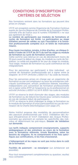 28
CONDITIONS D’INSCRIPTION ET
CRITÈRES DE SÉLÉCTION
Nos formations rentrent dans les formations qui peuvent être
prises en charges.
I.F.F.P. est enregistré comme Organisme de Formation Continue
auprès du Service Régional de Contrôle de la Formation Profes-
sionnelle d’Ile de France sous le numéro 11753495175 « ne vaut
pas agrément de l’Etat ».
Le nombre de participants aux modules de formations et
cycles de formation est limité. La participation au stage
Initiation permet de valider ou non l’inscription à la forma-
tion professionnelle complète (C.V. et lettre de motivation
requis).
Pour toute inscription, joindre, à titre d’arrhes, un chèque li-
bellé à l’ordre de I.F.F.P. de 30 % du tarif du stage ou module
de formation ou cycle de formation concerné.
Cette somme sera retenue en cas de désistement moins de
10 jours avant le début du stage, du module ou cycle de for-
mation. Le solde est payable le 1er jour du stage ou module.
Tout stage, module de formation ou cycle commencé est dû
intégralement.
Pour les personnes qui participent à titre individuel un
contrat de formation professionnelle est à signer entre le
stagiaire et I.F.F.P. (Articles L.6353-3 à 7 du code du travail).
Pour les personnes prises en charge par un organisme de
formation ou par son employeur ou pour les entreprises indi-
viduels (commerçant, artisan, profession libérale, travailleur
indépendant) une convention de formation professionnelle
est à signer entre IFFP et l’organisme ou le professionnel en
activité (Articles L.6353-1 à 2 et R. 6353-1 du code du travail).
I.F.F.P. se réserve le droit d’annuler des stages, des modules
de formation ou de réduire les heures pour certains modules
en cas de nombre réduit de participants.
I.F.F.P. se réserve le droit d’abréger le stage, la formation ou
le module de formation d’un(e) participant(e) en cas de non-
respect de la Charte Déontologique (voir page 27).
Notre Institut propose des modalités de personnalisation
des parcours professionnels par V.A.E. (Validation des Ac-
quis d’Expérience) et V.A.P. (Validation des Acquis Profes-
sionnels) qui prennent en compte les spécificifés des indi-
vidus et déterminent les pré-requis. Dossier de Validation
sur demande.
Les tarifs indiqués comprennent enseignements, supports
pédagogiques et des entretiens au cours de la formation
avec la formatrice référente, Ursula Bandelow, selon les
besoins du stagiaire. Ils ne comprennent ni les frais spéci-
fiques aux certifications, ni les frais d’assistanat.
L’hébergement et les repas ne sont pas inclus dans le coût
de la formation.
Facilités de paiement : se renseigner (un échéancier est
possible).
Pour tout renseignement complémentaire ou question, veuillez
nous contacter.
 