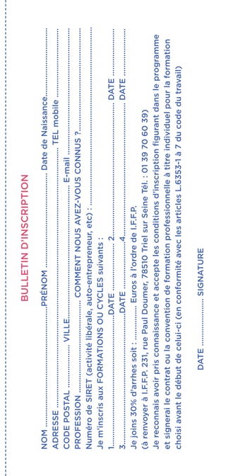 BULLETIND’INSCRIPTION
NOM........................................................PRÉNOM............................................DatedeNaissance................................
ADRESSE.........................................................................................................................TELmobile................................
CODEPOSTAL....................VILLE..............................................................E-mail...........................................................
PROFESSION...........................................COMMENTNOUSAVEZ-VOUSCONNUS?................................................
NumérodeSIRET(activitélibérale,auto-entrepreneur,etc):...................................................................................
Jem’inscrisauxFORMATIONSOUCYCLESsuivants:
1.............................................................DATE......................2..............................................................DATE......................
3.............................................................DATE......................4..............................................................DATE......................
Jejoins30%d’arrhessoit:................Eurosàl’ordredeI.F.F.P.
(àrenvoyeràI.F.F.P.231,ruePaulDoumer,78510TrielsurSeineTél.:0139706039)
Jereconnaisavoirprisconnaissanceetacceptelesconditionsd’inscriptionfigurantdansleprogramme
etsignerailecontratoulaconventiondeformationprofessionnelleàtitreindividuelpourlaformation
choisiavantledébutdecelui-ci(enconformitéaveclesarticlesL.6353-1à7ducodedutravail)
DATE......................SIGNATURE
 