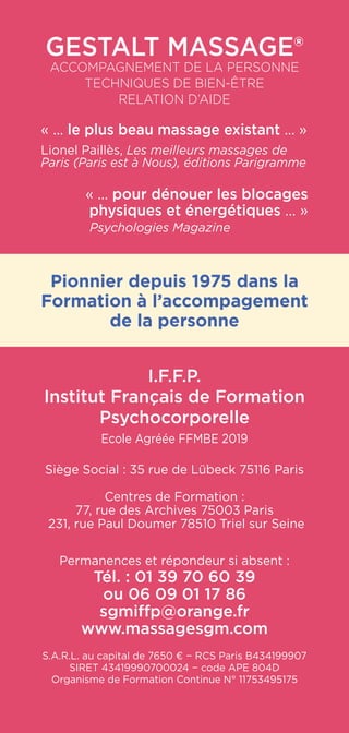 Gestalt Massage®
Accompagnement de la personne
Techniques de Bien-être
RELATION D’AIDE
« ... le plus beau massage existant ... »
Lionel Paillès, Les meilleurs massages de
Paris (Paris est à Nous), éditions Parigramme
« ... pour dénouer les blocages
physiques et énergétiques ... »
Psychologies Magazine
Pionnier depuis 1975 dans la
Formation à l’accompagement
de la personne
I.F.F.P.
Institut Français de Formation
Psychocorporelle
Ecole Agréée FFMBE 2019
Siège Social : 35 rue de Lübeck 75116 Paris
Centres de Formation :
77, rue des Archives 75003 Paris
231, rue Paul Doumer 78510 Triel sur Seine
Permanences et répondeur si absent :
Tél. : 01 39 70 60 39
ou 06 09 01 17 86
sgmiffp@orange.fr
www.massagesgm.com
S.A.R.L. au capital de 7650 € − RCS Paris B434199907
SIRET 43419990700024 − code APE 804D
Organisme de Formation Continue N° 11753495175
 