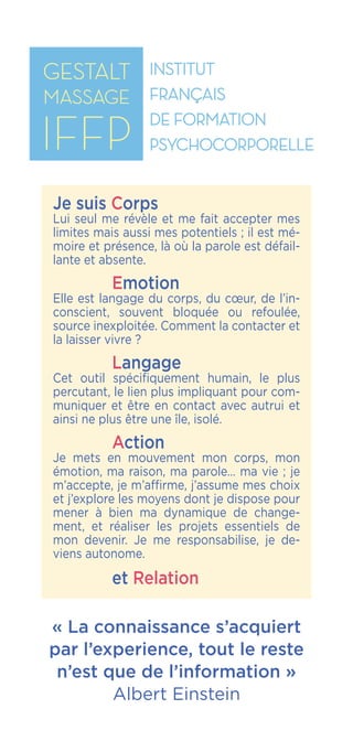 IFFP
Institut Français
de Formation
Psychocorporelle
« La connaissance s’acquiert
par l’experience, tout le reste
n’est que de l’information »
Albert Einstein
Je suis Corps
Lui seul me révèle et me fait accepter mes
limites mais aussi mes potentiels ; il est mé-
moire et présence, là où la parole est défail-
lante et absente.
	 Emotion
Elle est langage du corps, du cœur, de l’in-
conscient, souvent bloquée ou refoulée,
source inexploitée. Comment la contacter et
la laisser vivre ?
	 Langage
Cet outil spécifiquement humain, le plus
percutant, le lien plus impliquant pour com-
muniquer et être en contact avec autrui et
ainsi ne plus être une île, isolé.
	 Action
Je mets en mouvement mon corps, mon
émotion, ma raison, ma parole… ma vie ; je
m’accepte, je m’affirme, j’assume mes choix
et j’explore les moyens dont je dispose pour
mener à bien ma dynamique de change-
ment, et réaliser les projets essentiels de
mon devenir. Je me responsabilise, je de-
viens autonome.
	 et Relation
 