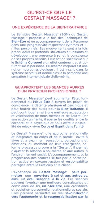 QU’EST-CE QUE LE
GESTALT MASSAGE® ?
UNE EXPÉRIENCE DE LA BIEN-TRAITANCE
Le Sensitive Gestalt Massage® (SGM) ou Gestalt
Massage ® propose à la fois des Techniques de
Bien-Être et un accompagnement de la Personne
dans une progressivité respectant rythmes et li-
mites personnels. Ses mouvements sont à la fois
précis, doux et profonds, structurés et unifiants et
développent une présence à soi et la conscience
de ses propres besoins. Leur action spécifique sur
le Schéma Corporel a un effet contenant et struc-
turant sur la personne. Le schéma corporel est une
notion neurophysiologique : il est inscrit dans le
système nerveux et donne ainsi à la personne une
sensation interne globale d’elle-même.
QU’APPORTENT LES SEANCES AUPRES
D’UN PRATICIEN PROFESSIONNEL ?
Le Gestalt Massage® peut augmenter l’état fon-
damental du Mieux-Être à travers les prises de
conscience, la détente physique et psychique et
peut fournir des outils pour la Bien-Traitance. Il
peut contribuer ainsi à une meilleure acceptation
et valorisation de nous-mêmes et de l’autre. Par
son action unifiante, il apaise les conflits entre le
corporel et le psychique et nous offre la possibi-
lité de mieux vivre Corps et Esprit dans l’unité
Le Gestalt Massage®, une approche relationnelle
et intégrative du corps et de la parole, invite à
vivre et à exprimer sensations, perceptions et
émotions, au moment de leur émergence, se-
lon le processus propre à la “Gestalt”. Il permet
d’ajuster la relation à soi-même et aux autres, à
l’environnement social. L’accompagnement, et la
progression des séances se fait par la participa-
tion active en co-construction et responsabilité
partagée entre le Praticien et le client.
L’expérience du Gestalt Massage® peut per-
mettre une ouverture à soi et aux autres et,
ainsi, un éveil sensoriel à la vie. Les séances
peuvent favoriser une meilleure connaissance et
conscience de soi, un oser-être, une croissance
et évolution personnelle, relationnelle et sociale.
Elles peuvent permettre un réel savoir-devenir
vers l’autonomie et la responsabilisation par la
1
 