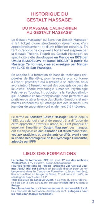 3
HISTORIQUE DU
GESTALT MASSAGE®
DU MASSAGE CALIFORNIEN
AU Gestalt Massage®
Le Gestalt Massage® ou Sensitive Gestalt Massage®
a fait l’objet d’une structuration dynamique, d’un
approfondissement et d’une réflexion continus. En
tant qu’approche corporelle fortement inspirée par
la Gestalt Théorie, l’esprit du Gestalt Massage®, sa
spécificité a été développés en France en 1978 par
Ursula BANDELOW et Raoul BÉCART à partir du
Massage Californien, créé et enseigné par Marga-
ret ELKE de San Francisco.
En appoint à la formation de base de techniques cor-
porelles de Bien-Être, pour la rendre plus conforme
à l’esprit gestaltiste qui a présidé à sa création, nous
avons intégré l’enseignement des concepts de base de
la Gestalt Théorie, Psychologie Humaniste, Psychologie
Relative au Toucher, Introduction à la Psychopatholo-
gie, Anatomie et Neurophysiologie pour permettre au
praticien de gérer le vécu des clients (émotions et mé-
moires corporelles) qui émerge lors des séances. Des
journées de supervision ont également été intégrées.
Le terme de Sensitive Gestalt Massage®, utilisé depuis
1980, est celui qui a servi de support à la diffusion de
cette approche à travers l’Europe, où il est pratiqué et
enseigné. Simplifié en Gestalt Massage®, ces marques
ont été déposés et leur utilisation est strictement réser-
vée aux praticiens et enseignants certifiés ayant signé
la Charte Déontologique de la Psychologie Humaniste,
adoptée par IFFP.
LIEUX DES FORMATIONS
Le centre de formation IFFP est situé 77 rue des Archives
75003 Paris. Il n’y est prévu aucun hébergement.
Pour les formations en Région Parisienne 231 rue Paul Dou-
mer 78510 Triel sur Seine, il est possible d’opter pour un hé-
bergement dans le Centre de Formation (places limitées),
lieu accueillant en berge de Seine. Conditions et tarifs, se
renseigner auprès de I.F.F.P.
Triel est situé en banlieue Ouest, à 35 min. du coeur de Pa-
ris soit par la gare St-Lazare, soit par le RER ligne A jusqu’à
Poissy.
Pour les autres lieux, s’informer auprès du responsable local.
Les modules de formation résidentiels sont autogérés pour
les repas par chaque participant.
 