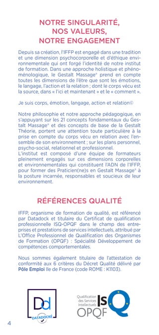 NOTRE SINGULARITÉ,
NOS VALEURS,
NOTRE ENGAGEMENT
Depuis sa création, l’IFFP est engagé dans une tradition
et une dimension psychocorporelle et d’éthique envi-
ronnementale qui ont forgé l’identité de notre institut
de formation. Dans une approche holistique et phéno-
ménologique, le Gestalt Massage® prend en compte
toutes les dimensions de l’être que sont les émotions,
le langage, l’action et la relation ; dont le corps vécu est
la source, dans « l’ici et maintenant » et le « comment ».
Je suis corps, émotion, langage, action et relation©
Notre philosophie et notre approche pédagogique, en
s’appuyant sur les 21 concepts fondamentaux du Ges-
talt Massage® et des concepts de base de la Gestalt
Théorie, portent une attention toute particulière à la
prise en compte du corps vécu en relation avec l’en-
semble de son environnement ; sur les plans personnel,
psycho-social, relationnel et professionnel.
L’institut est composé d’une équipe de formateurs
pleinement engagés sur ces dimensions corporelles
et environnementales qui constituent l’ADN de l’IFFP,
pour former des Praticien(ne)s en Gestalt Massage® à
la posture incarnée, responsables et soucieux de leur
environnement.
RÉFÉRENCES QUALITÉ
IFFP, organisme de formation de qualité, est référencé
par Datadock et titulaire du Certificat de qualification
professionnelle ISQ-OPQF dans le champ des entre-
prises et prestations de services intellectuels, attribué par
L’Office Professionnel de Qualification des Organismes
de Formation (OPQF) : Spécialité Développement de
compétences comportementales.
Nous sommes également titulaire de l’attestation de
conformité aux 6 critères du Décret Qualité délivré par
Pôle Emploi Ile de France (code ROME : K1103).
4
 