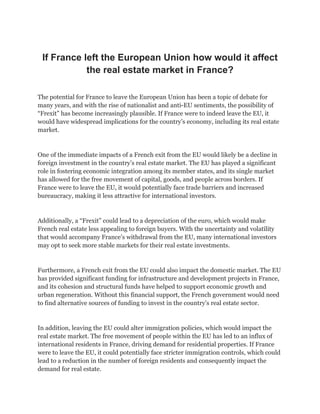 If France left the European Union how would it affect
the real estate market in France?
The potential for France to leave the European Union has been a topic of debate for
many years, and with the rise of nationalist and anti-EU sentiments, the possibility of
“Frexit” has become increasingly plausible. If France were to indeed leave the EU, it
would have widespread implications for the country’s economy, including its real estate
market.
One of the immediate impacts of a French exit from the EU would likely be a decline in
foreign investment in the country’s real estate market. The EU has played a significant
role in fostering economic integration among its member states, and its single market
has allowed for the free movement of capital, goods, and people across borders. If
France were to leave the EU, it would potentially face trade barriers and increased
bureaucracy, making it less attractive for international investors.
Additionally, a “Frexit” could lead to a depreciation of the euro, which would make
French real estate less appealing to foreign buyers. With the uncertainty and volatility
that would accompany France’s withdrawal from the EU, many international investors
may opt to seek more stable markets for their real estate investments.
Furthermore, a French exit from the EU could also impact the domestic market. The EU
has provided significant funding for infrastructure and development projects in France,
and its cohesion and structural funds have helped to support economic growth and
urban regeneration. Without this financial support, the French government would need
to find alternative sources of funding to invest in the country’s real estate sector.
In addition, leaving the EU could alter immigration policies, which would impact the
real estate market. The free movement of people within the EU has led to an influx of
international residents in France, driving demand for residential properties. If France
were to leave the EU, it could potentially face stricter immigration controls, which could
lead to a reduction in the number of foreign residents and consequently impact the
demand for real estate.
 