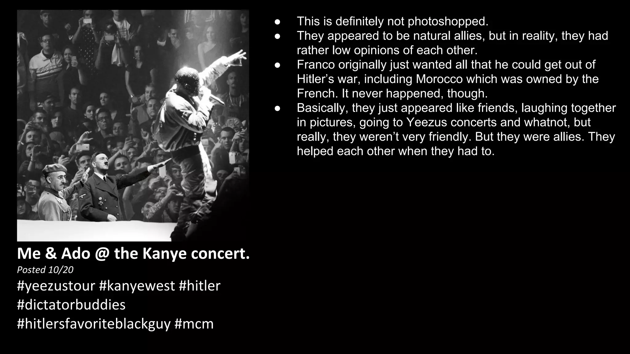 Me & Ado @ the Kanye concert. 
Posted 10/20 
#yeezustour #kanyewest #hitler 
#dictatorbuddies 
#hitlersfavoriteblackguy #mcm 
● This is definitely not photoshopped. 
● They appeared to be natural allies, but in reality, they had 
rather low opinions of each other. 
● Franco originally just wanted all that he could get out of 
Hitler’s war, including Morocco which was owned by the 
French. It never happened, though. 
● Basically, they just appeared like friends, laughing together 
in pictures, going to Yeezus concerts and whatnot, but 
really, they weren’t very friendly. But they were allies. They 
helped each other when they had to. 
 