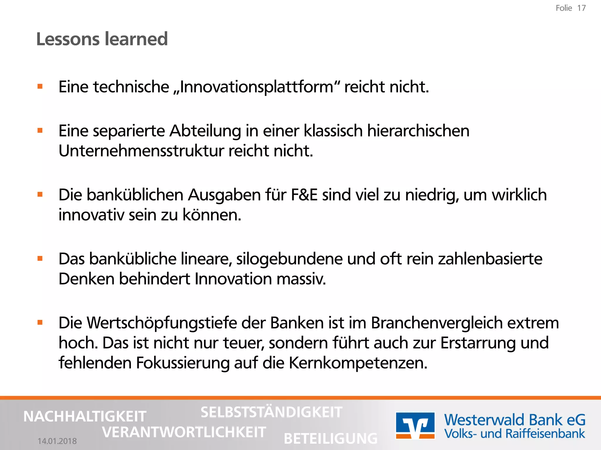 14.01.2018
Folie 17
NACHHALTIGKEIT
BETEILIGUNG
SELBSTSTÄNDIGKEIT
VERANTWORTLICHKEIT
Lessons learned
▪ Eine technische „Innovationsplattform“ reicht nicht.
▪ Eine separierte Abteilung in einer klassisch hierarchischen
Unternehmensstruktur reicht nicht.
▪ Die banküblichen Ausgaben für F&E sind viel zu niedrig, um wirklich
innovativ sein zu können.
▪ Das bankübliche lineare, silogebundene und oft rein zahlenbasierte
Denken behindert Innovation massiv.
▪ Die Wertschöpfungstiefe der Banken ist im Branchenvergleich extrem
hoch. Das ist nicht nur teuer, sondern führt auch zur Erstarrung und
fehlenden Fokussierung auf die Kernkompetenzen.
 