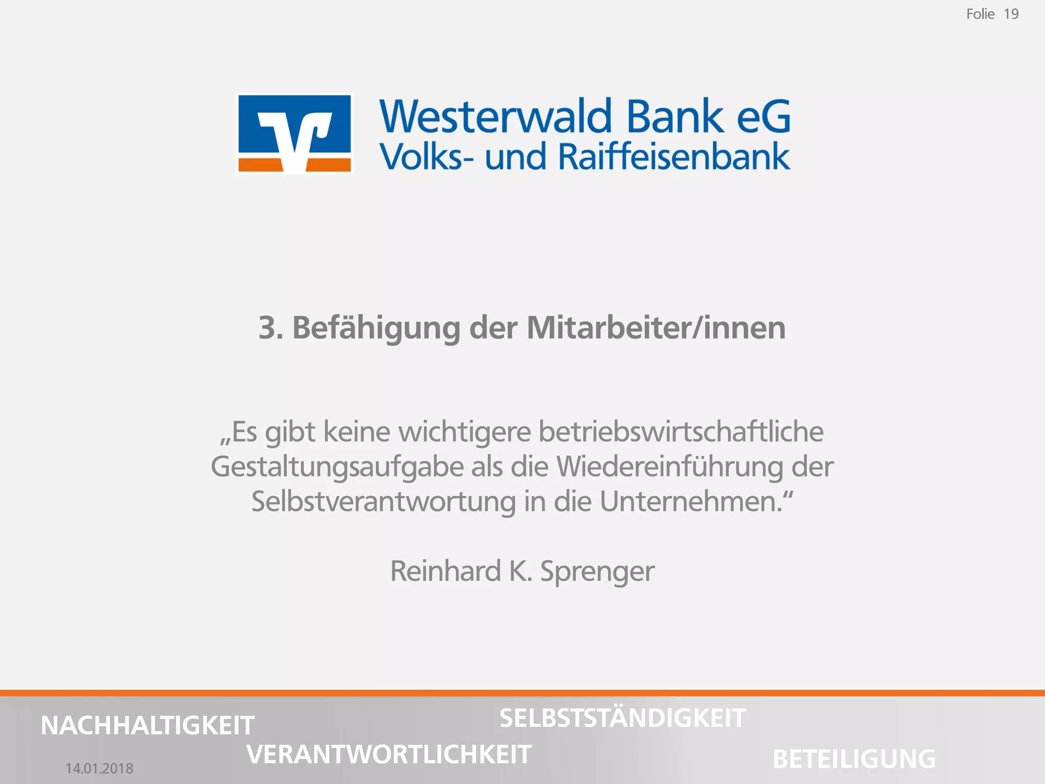 14.01.2018
Folie 19
NACHHALTIGKEIT
BETEILIGUNG
SELBSTSTÄNDIGKEIT
VERANTWORTLICHKEIT
Folie 19
14.01.2018
NACHHALTIGKEIT
BETEILIGUNG
SELBSTSTÄNDIGKEIT
VERANTWORTLICHKEIT
3. Befähigung der Mitarbeiter/innen
„Es gibt keine wichtigere betriebswirtschaftliche
Gestaltungsaufgabe als die Wiedereinführung der
Selbstverantwortung in die Unternehmen.“
Reinhard K. Sprenger
 