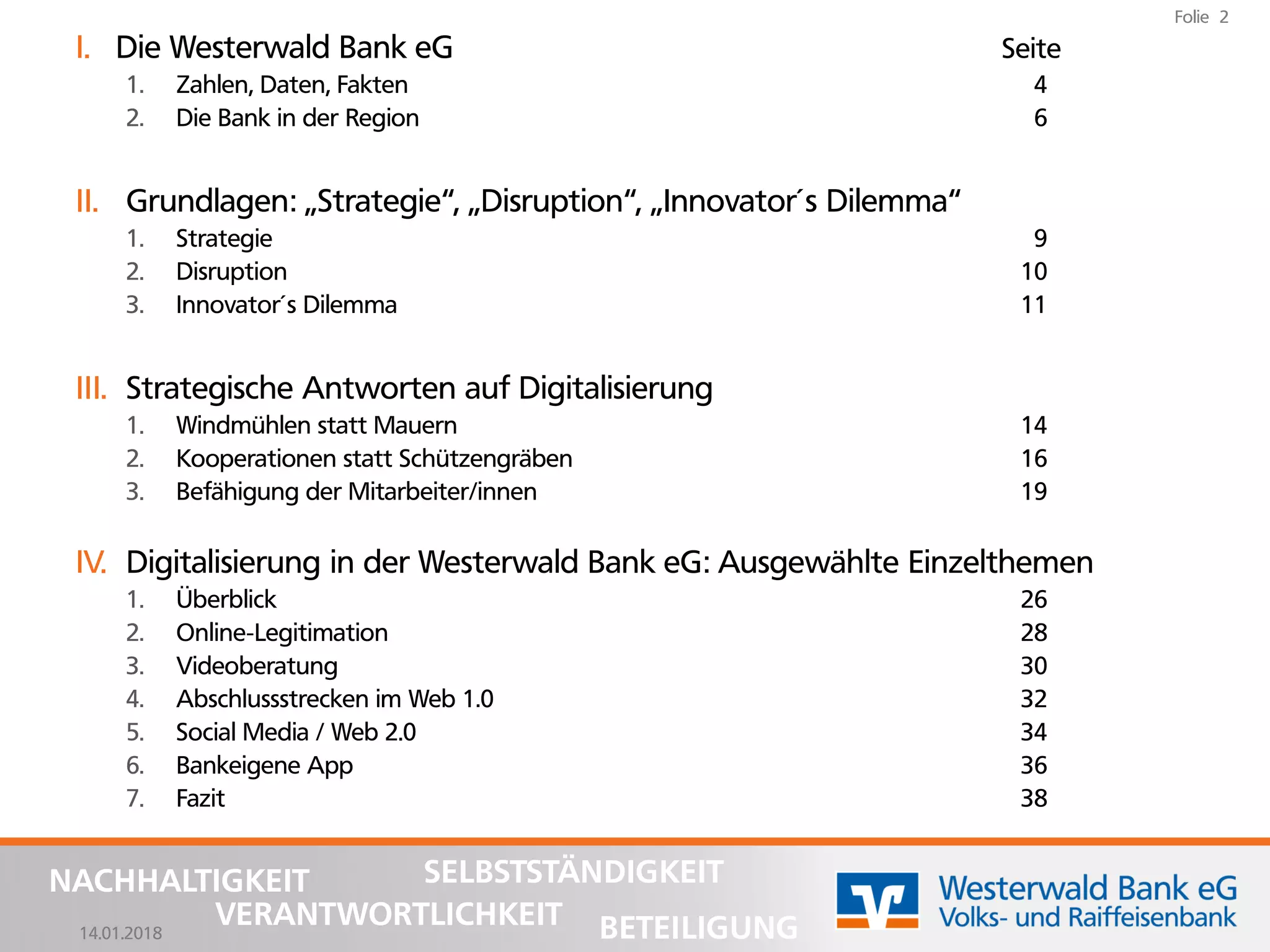 14.01.2018
Folie 2
NACHHALTIGKEIT
BETEILIGUNG
SELBSTSTÄNDIGKEIT
VERANTWORTLICHKEIT
I. Die Westerwald Bank eG Seite
1. Zahlen, Daten, Fakten 4
2. Die Bank in der Region 6
II. Grundlagen: „Strategie“, „Disruption“, „Innovator´s Dilemma“
1. Strategie 9
2. Disruption 10
3. Innovator´s Dilemma 11
III. Strategische Antworten auf Digitalisierung
1. Windmühlen statt Mauern 14
2. Kooperationen statt Schützengräben 16
3. Befähigung der Mitarbeiter/innen 19
IV. Digitalisierung in der Westerwald Bank eG: Ausgewählte Einzelthemen
1. Überblick 26
2. Online-Legitimation 28
3. Videoberatung 30
4. Abschlussstrecken im Web 1.0 32
5. Social Media / Web 2.0 34
6. Bankeigene App 36
7. Fazit 38
 