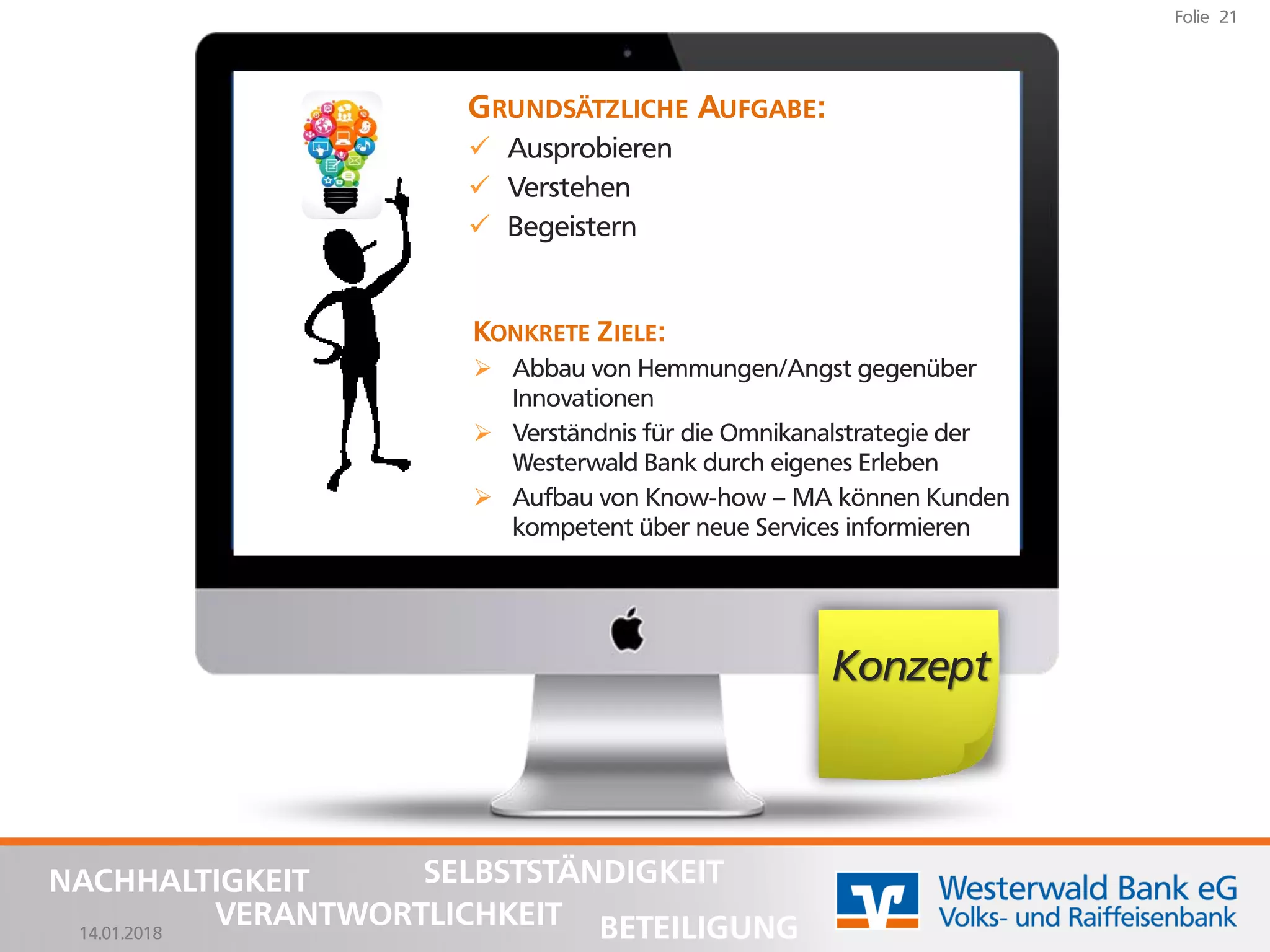 14.01.2018
Folie 21
NACHHALTIGKEIT
BETEILIGUNG
SELBSTSTÄNDIGKEIT
VERANTWORTLICHKEIT
GRUNDSÄTZLICHE AUFGABE:
✓ Ausprobieren
✓ Verstehen
✓ Begeistern
Konzept
KONKRETE ZIELE:
➢ Abbau von Hemmungen/Angst gegenüber
Innovationen
➢ Verständnis für die Omnikanalstrategie der
Westerwald Bank durch eigenes Erleben
➢ Aufbau von Know-how – MA können Kunden
kompetent über neue Services informieren
 