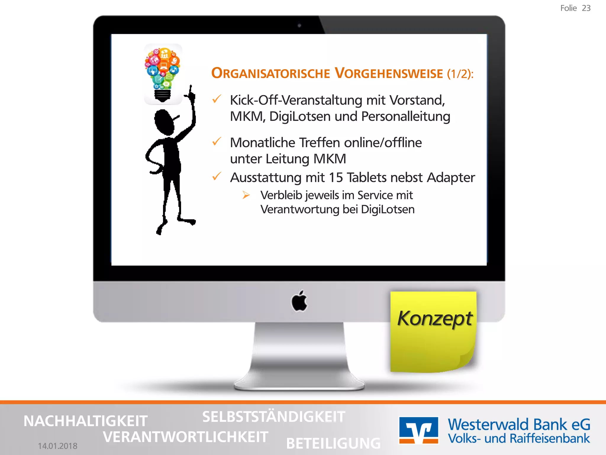 14.01.2018
Folie 23
NACHHALTIGKEIT
BETEILIGUNG
SELBSTSTÄNDIGKEIT
VERANTWORTLICHKEIT
Konzept
ORGANISATORISCHE VORGEHENSWEISE (1/2):
✓ Kick-Off-Veranstaltung mit Vorstand,
MKM, DigiLotsen und Personalleitung
✓ Monatliche Treffen online/offline
unter Leitung MKM
✓ Ausstattung mit 15 Tablets nebst Adapter
➢ Verbleib jeweils im Service mit
Verantwortung bei DigiLotsen
 