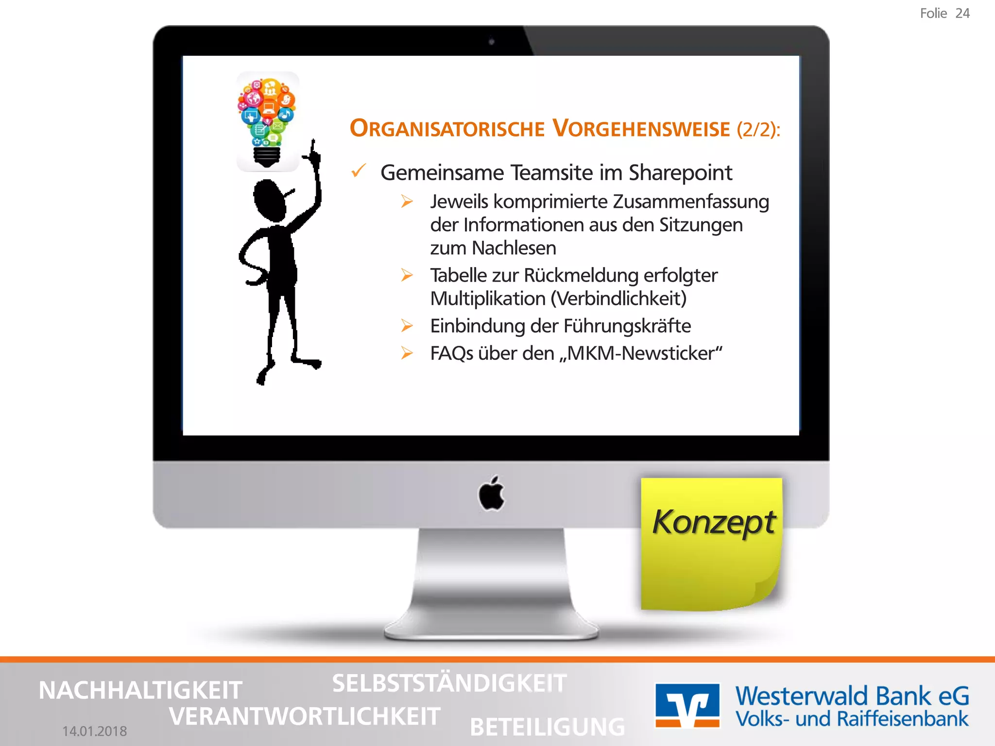 14.01.2018
Folie 24
NACHHALTIGKEIT
BETEILIGUNG
SELBSTSTÄNDIGKEIT
VERANTWORTLICHKEIT
Konzept
ORGANISATORISCHE VORGEHENSWEISE (2/2):
✓ Gemeinsame Teamsite im Sharepoint
➢ Jeweils komprimierte Zusammenfassung
der Informationen aus den Sitzungen
zum Nachlesen
➢ Tabelle zur Rückmeldung erfolgter
Multiplikation (Verbindlichkeit)
➢ Einbindung der Führungskräfte
➢ FAQs über den „MKM-Newsticker“
 