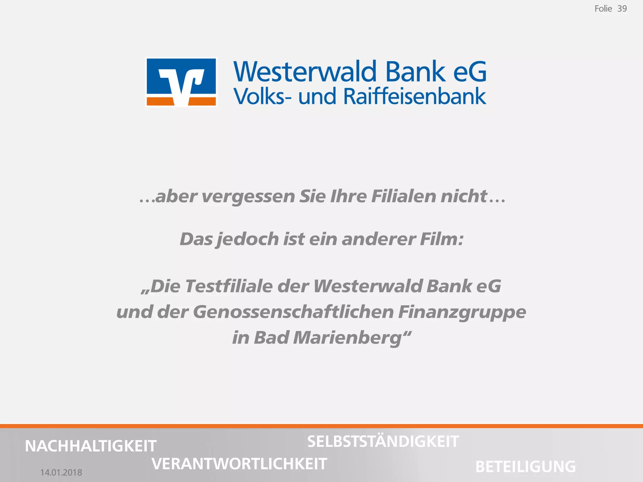 14.01.2018
Folie 39
NACHHALTIGKEIT
BETEILIGUNG
SELBSTSTÄNDIGKEIT
VERANTWORTLICHKEIT
Folie 39
14.01.2018
NACHHALTIGKEIT
BETEILIGUNG
SELBSTSTÄNDIGKEIT
VERANTWORTLICHKEIT
…aber vergessen Sie Ihre Filialen nicht…
Das jedoch ist ein anderer Film:
„Die Testfiliale der Westerwald Bank eG
und der Genossenschaftlichen Finanzgruppe
in Bad Marienberg“
 
