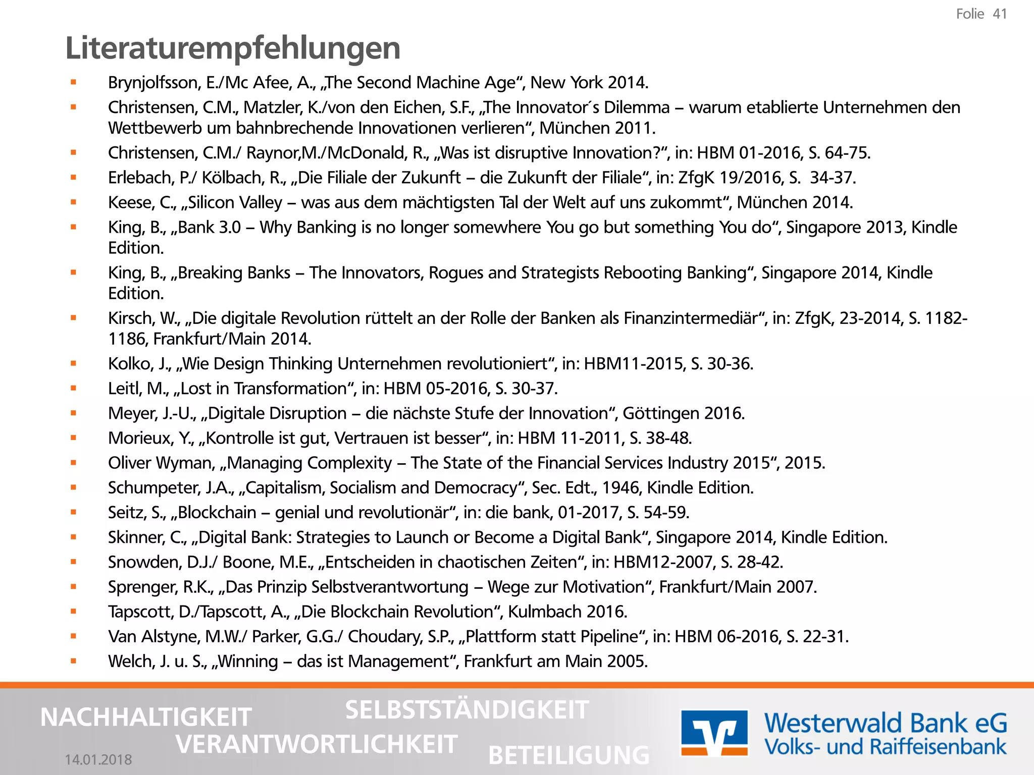 14.01.2018
Folie 41
NACHHALTIGKEIT
BETEILIGUNG
SELBSTSTÄNDIGKEIT
VERANTWORTLICHKEIT
Literaturempfehlungen
▪ Brynjolfsson, E./Mc Afee, A., „The Second Machine Age“, New York 2014.
▪ Christensen, C.M., Matzler, K./von den Eichen, S.F., „The Innovator´s Dilemma – warum etablierte Unternehmen den
Wettbewerb um bahnbrechende Innovationen verlieren“, München 2011.
▪ Christensen, C.M./ Raynor,M./McDonald, R., „Was ist disruptive Innovation?“, in: HBM 01-2016, S. 64-75.
▪ Erlebach, P./ Kölbach, R., „Die Filiale der Zukunft – die Zukunft der Filiale“, in: ZfgK 19/2016, S. 34-37.
▪ Keese, C., „Silicon Valley – was aus dem mächtigsten Tal der Welt auf uns zukommt“, München 2014.
▪ King, B., „Bank 3.0 – Why Banking is no longer somewhere You go but something You do“, Singapore 2013, Kindle
Edition.
▪ King, B., „Breaking Banks – The Innovators, Rogues and Strategists Rebooting Banking“, Singapore 2014, Kindle
Edition.
▪ Kirsch, W., „Die digitale Revolution rüttelt an der Rolle der Banken als Finanzintermediär“, in: ZfgK, 23-2014, S. 1182-
1186, Frankfurt/Main 2014.
▪ Kolko, J., „Wie Design Thinking Unternehmen revolutioniert“, in: HBM11-2015, S. 30-36.
▪ Leitl, M., „Lost in Transformation“, in: HBM 05-2016, S. 30-37.
▪ Meyer, J.-U., „Digitale Disruption – die nächste Stufe der Innovation“, Göttingen 2016.
▪ Morieux, Y., „Kontrolle ist gut, Vertrauen ist besser“, in: HBM 11-2011, S. 38-48.
▪ Oliver Wyman, „Managing Complexity – The State of the Financial Services Industry 2015“, 2015.
▪ Schumpeter, J.A., „Capitalism, Socialism and Democracy“, Sec. Edt., 1946, Kindle Edition.
▪ Seitz, S., „Blockchain – genial und revolutionär“, in: die bank, 01-2017, S. 54-59.
▪ Skinner, C., „Digital Bank: Strategies to Launch or Become a Digital Bank“, Singapore 2014, Kindle Edition.
▪ Snowden, D.J./ Boone, M.E., „Entscheiden in chaotischen Zeiten“, in: HBM12-2007, S. 28-42.
▪ Sprenger, R.K., „Das Prinzip Selbstverantwortung – Wege zur Motivation“, Frankfurt/Main 2007.
▪ Tapscott, D./Tapscott, A., „Die Blockchain Revolution“, Kulmbach 2016.
▪ Van Alstyne, M.W./ Parker, G.G./ Choudary, S.P., „Plattform statt Pipeline“, in: HBM 06-2016, S. 22-31.
▪ Welch, J. u. S., „Winning – das ist Management“, Frankfurt am Main 2005.
 