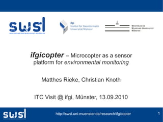 ifgicopter – Microcopter as a sensor
 platform for environmental monitoring


    Matthes Rieke, Christian Knoth


 ITC Visit @ ifgi, Münster, 13.09.2010

         http://swsl.uni-muenster.de/research/ifgicopter   1
 