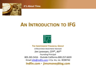 It’s About Time.




AN INTRODUCTION TO IFG


        THE INDEPENDENT FINANCIAL GROUP
          A REGISTERED INVESTMENT ADVISOR
           Jim Lorenzen, CFP®, AIF®
                Founding Principal
 805.265.5416 · Outside California 800.257.6659
  Email info@indfin.com • Ca. Ins. Lic. 0C00742
   Indfin.com · jimsmoneyblog.com
 