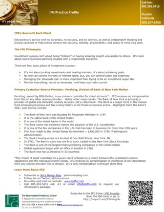 Call Jim:
                                                                                                                      805.265.5416
                                         IFG Practice Profile                                                         Outside
                                                                                                                      California
It’s about time.


         IFG’s Goal with Each Client

         Extraordinary service with no surprises, no excuses, and no worries, as well as independent thinking and
         lasting solutions to help clients achieve the security, stability, predictability, and peace of mind they seek.

         The IFG Philosophy

         Investment success isn’t about being “brilliant” or having amazing insight unavailable to others. It’s more
         about sound business planning coupled with a responsible discipline.

         There are four basic pillars of investment success:

             •     It’s not about picking investments and beating markets; it’s about achieving goals.
             •     No one can control markets or interest rates; but, you can control taxes and expenses.
             •     Managing the ‘downside risk’ is more important than trying to be an investment super star
             •     Monitor everything, revise as necessary, and keep your plan current

         Primary Custodian Service Provider: Pershing, division of Bank of New York-Mellon

         Pershing, owned by BNY-Mellon, is our primary custodian for client accounts*. IFG receives no compensation
         from this or any other service provider. Unlike other major banks, The Bank of New York is primarily a
         provider of global and domestic custody services, not a retail bank. The Bank is a major force in the mutual
         fund processing business and has a long history in the financial services arena. Highlights from The Bank’s
         200+ year history include:

             •     The Bank of New York was founded by Alexander Hamilton in 1784
             •     It is the oldest bank in the United States
             •     It is one of the oldest banks in the world
             •     The Bank came into existence before the adoption of the U.S. Constitution
             •     It is one of the few companies in the U.S. that has been in business for more than 200 years
             •     First loan made to the United States Government -- $200,000 in 1789, Washington’s
                   administration
             •     The Bank’s headquarters are located at One Wall Street, New York, NY
             •     In 1792, The Bank’s stock was the first stock traded on the New York Stock Exchange
             •     The Bank is one of the largest financial holding companies in the United States
             •     Global expansion began with an office in London in 1966
             •     The Bank now has a presence in 33 countries

         *The choice of asset custodian for a given client is based on a match between the custodian’s service
         capabilities and the individual client’s needs. IFG receives no compensation or incentives of any description
         from any service provider that is chosen. IFG’s only compensation is through client fees.

         Learn More About IFG!

             •     Subscribe to Jim’s Money Blog: jimsmoneyblog.com
             •     Follow Jim on Twitter: @JimLorenzen
             •     Go online and visit our website: www.indfin.com
             •     Call 805.265.5416 ext. #1 or email info@indfin.com to request our
                   introductory package.

                                                           Subscribe to the IFG Ezine: IFG Insights.
                 THE INDEPENDENT FINANCIAL GROUP                        Scan this QR Code or go to:
                 A Registered Investment Advisor                     http://tinyurl.com/IFGInsights
                 Financial Planning and Wealth Management
                 805.265.5416 • www.indfin.com • www.jimsmoneyblog.com
                 Ca. Ins. Lic.#0C00742
 