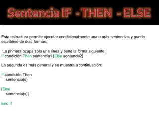 Esta estructura permite ejecutar condicionalmente una o más sentencias y puede escribirse de dos  formas. La primera ocupa sólo una línea y tiene la forma siguiente:  If  condición  Then  sentencia1 [ Else  sentencia2]  La segunda es más general y se muestra a continuación: If  condición Then      sentencia(s)  [ Else       sentencia(s)]  End If  