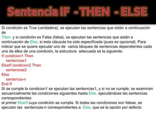 Si condición es True (verdadera), se ejecutan las sentencias que están a continuación de  Then,  y si condición es False (falsa), se ejecutan las sentencias que están a continuación de  Else , si esta cláusula ha sido especificada (pues es opcional). Para indicar que se quiere ejecutar uno de  varios bloques de sentencias dependientes cada  uno de ellos de una condición, la estructura  adecuada es la siguiente:  If condicion1 Then      sentencias1  ElseIf condicion2 Then      sentencias2  Else      sentencia-n  End If  Si se cumple la condicion1 se ejecutan las sentencias1, y si no se cumple, se examinan  secuencialmente las condiciones siguientes hasta  Else,  ejecutándose las sentencias correspondientes  al primer  ElseIf  cuya condición se cumpla. Si todas las condiciones son falsas, se ejecutan las  sentencias-n correspondientes a   Else , que es la opción por defecto 