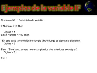 Numero = 53    ' Se inicializa la variable.  If Numero < 10 Then       Digitos = 1  ElseIf Numero < 100 Then  ' En este caso la condición se cumple (True) luego se ejecuta lo siguiente.      Digitos = 2  Else    'En el caso en que no se cumplan los dos anteriores se asigna 3      Digitos = 3  End If 