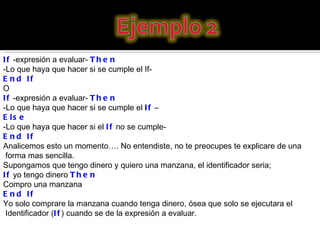 If  -expresión a evaluar-  Then   -Lo que haya que hacer si se cumple el If-  End If O If  -expresión a evaluar-  Then   -Lo que haya que hacer si se cumple el  If  – Else -Lo que haya que hacer si el  If  no se cumple-  End If Analicemos esto un momento…. No entendiste, no te preocupes te explicare de una forma mas sencilla. Supongamos que tengo dinero y quiero una manzana, el identificador seria; If  yo tengo dinero  Then   Compro una manzana  End If Yo solo comprare la manzana cuando tenga dinero, ósea que solo se ejecutara el Identificador ( If ) cuando se de la expresión a evaluar. 