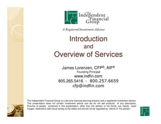 A Registered Investment Advisor


                                          Introduction
                                                        and
                           Overview of Services
                                   James Lorenzen, CFP®, AIF®
                                                 Founding Principal
                                       www.indfin.com
                               805.265.5416 — 800.257.6659
                                      cfp@indfin.com


The Independent Financial Group is a fee-only financial planning practice and a registered investment advisor.
This presentation does not contain investment advice and we do not sell products of any description.
Pictures of people contained in this presentation, other than the advisor or his family, are merely stock
images obtained to add visual variety to the slides and should not be regarded as clients of the advisor.
 