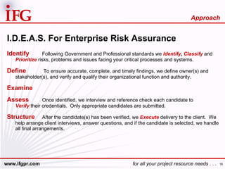 I.D.E.A.S. For Enterprise Risk Assurance Identify Following Government and Professional standards we  Identify ,   Classify  and  Prioritize  risks, problems and issues facing your critical processes and systems. Define   To ensure accurate, complete, and timely findings, we define owner(s) and stakeholder(s), and verify and qualify their organizational function and authority. Examine Assess Once identified, we interview and reference check each candidate to  Verify  their credentials.  Only appropriate candidates are submitted. Structure After the candidate(s) has been verified, we  Execute  delivery to the client.  We help arrange client interviews, answer questions, and if the candidate is selected, we handle all final arrangements. Approach 