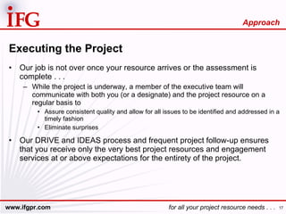 Executing the Project Our job is not over once your resource arrives or the assessment is complete . . . While the project is underway, a member of the executive team will communicate with both you (or a designate) and the project resource on a regular basis to Assure consistent quality and allow for all issues to be identified and addressed in a timely fashion Eliminate surprises Our DRIVE and IDEAS process and frequent project follow-up ensures that you receive only the very best project resources and engagement services at or above expectations for the entirety of the project. Approach 