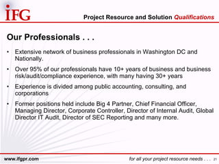 Our Professionals . . . Extensive network of business professionals in Washington DC and Nationally. Over 95% of our professionals have 10+ years of business and business risk/audit/compliance experience, with many having 30+ years  Experience is divided among public accounting, consulting, and corporations Former positions held include Big 4 Partner, Chief Financial Officer, Managing Director, Corporate Controller, Director of Internal Audit, Global Director IT Audit, Director of SEC Reporting and many more. Project Resource and Solution  Qualifications 
