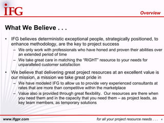 What We Believe . . . IFG believes deterministic exceptional people, strategically positioned, to enhance methodology, are the key to project success We only work with professionals who have honed and proven their abilities over an extended period of time We take great care in matching the “RIGHT” resource to your needs for unparalleled customer satisfaction We believe that delivering great project resources at an excellent value is our mission, a mission we take great pride in  We have modeled IFG to allow us to provide very experienced consultants at rates that are more than competitive within the marketplace Value also is provided through great flexibility.  Our resources are there when you need them and in the capacity that you need them – as project leads, as key team members, as temporary solutions Overview 