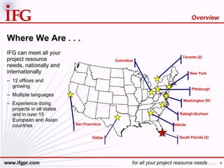 Where We Are . . . IFG can meet all your project resource needs, nationally and internationally 12 offices and growing Multiple languages Experience doing projects in all states and in over 15 European and Asian countries South Florida (2) Atlanta Washington DC Pittsburgh New York Toronto (2) Raleigh-Durham San Francisco Columbus Dallas Overview 