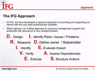 The IFG Approach At IFG, we have developed a rigorous approach to providing and supporting our clients with the very best professionals available While rigorous, our 5-Step approach to resource management support and enterprise risk assurance is very straight-forward: D.   Design I.   Identify Risks / Issues / Problems R.   Research D.  Define owner  / Stakeholder   I.   Identify   E.  Evaluate Impact  V.   Verify   A.  Assess Dependencies E.   Execute S.  Structure Actions Approach 
