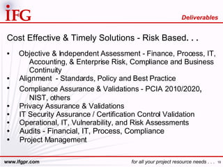Cost Effective & Timely Solutions - Risk Based . . . Objective & Independent Assessment - Finance, Process, IT, Accounting, & Enterprise Risk, Compliance and Business Continuity Alignment  - Standards, Policy and Best Practice Compliance Assurance & Validations - PCIA   2010/2020 , NIST, others Privacy Assurance & Validations IT Security Assurance / Certification Control Validation Operational, IT, Vulnerability, and Risk Assessments Audits - Financial, IT, Process, Compliance Project Management Deliverables 