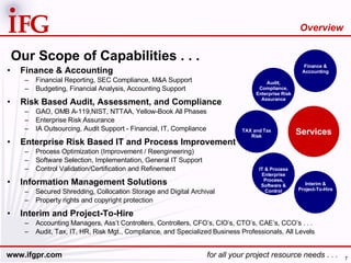 Our Scope of Capabilities . . . Finance & Accounting Financial Reporting, SEC Compliance, M&A Support Budgeting, Financial Analysis, Accounting Support Risk Based Audit, Assessment, and Compliance GAO, OMB A-119,NIST, NTTAA, Yellow-Book All Phases Enterprise Risk Assurance  IA Outsourcing, Audit Support - Financial, IT, Compliance Enterprise Risk Based IT and Process Improvement Process Optimization (Improvement / Reengineering) Software Selection, Implementation, General IT Support Control Validation/Certification and Refinement Information Management Solutions Secured Shredding, Collocation Storage and Digital Archival Property rights and copyright protection Interim and Project-To-Hire Accounting Managers, Ass’t Controllers, Controllers, CFO’s, CIO’s, CTO’s, CAE’s, CCO’s . . . Audit, Tax, IT, HR, Risk Mgt., Compliance, and Specialized Business Professionals, All Levels Overview TAX and Tax Risk Services Finance & Accounting Interim & Project-To-Hire Audit, Compliance, Enterprise Risk Assurance IT & Process Enterprise Process, Software & Control 