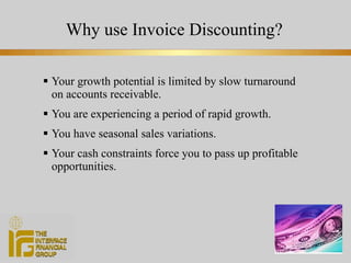 Why use Invoice Discounting? Your growth potential is limited by slow turnaround on accounts receivable. You are experiencing a period of rapid growth. You have seasonal sales variations. Your cash constraints force you to pass up profitable opportunities. 