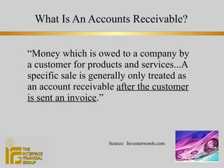 What Is An Accounts Receivable? “ Money which is owed to a company by a customer for products and services...A specific sale is generally only treated as an account receivable  after the customer is sent an invoice .” Source:  Investorwords.com 