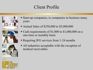 Client Profile Start-up companies, to companies in business many years Annual Sales of $250,000 to $5,000,000 Cash requirements of $1,000 to $1,000,000 on a  one-time or monthly basis Requiring IFG services from 1-24 months All industries acceptable with the exception of medical receivables 