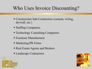 Who Uses Invoice Discounting? Construction Sub-Contractors (cement, wiring, drywall, etc.) Staffing Companies Technology Consulting Companies Furniture Manufacturer Marketing/PR Firms Real Estate Agents and Brokers Landscape Contractors 