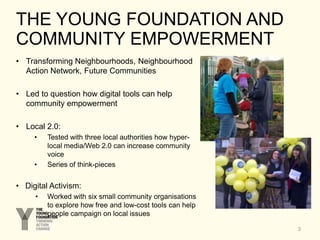 THE YOUNG FOUNDATION AND
COMMUNITY EMPOWERMENT
3
• Transforming Neighbourhoods, Neighbourhood
Action Network, Future Communities
• Led to question how digital tools can help
community empowerment
• Local 2.0:
• Tested with three local authorities how hyper-
local media/Web 2.0 can increase community
voice
• Series of think-pieces
• Digital Activism:
• Worked with six small community organisations
to explore how free and low-cost tools can help
people campaign on local issues
 