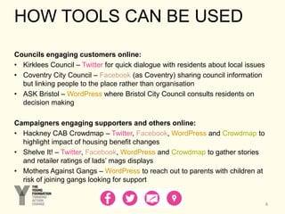 HOW TOOLS CAN BE USED
Councils engaging customers online:
• Kirklees Council – Twitter for quick dialogue with residents about local issues
• Coventry City Council – Facebook (as Coventry) sharing council information
but linking people to the place rather than organisation
• ASK Bristol – WordPress where Bristol City Council consults residents on
decision making
Campaigners engaging supporters and others online:
• Hackney CAB Crowdmap – Twitter, Facebook, WordPress and Crowdmap to
highlight impact of housing benefit changes
• Shelve It! – Twitter, Facebook, WordPress and Crowdmap to gather stories
and retailer ratings of lads’ mags displays
• Mothers Against Gangs – WordPress to reach out to parents with children at
risk of joining gangs looking for support
4
 